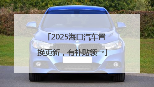 2025海口汽车置换更新，有补贴领→